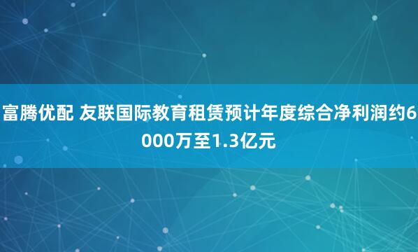 富腾优配 友联国际教育租赁预计年度综合净利润约6000万至1.3亿元