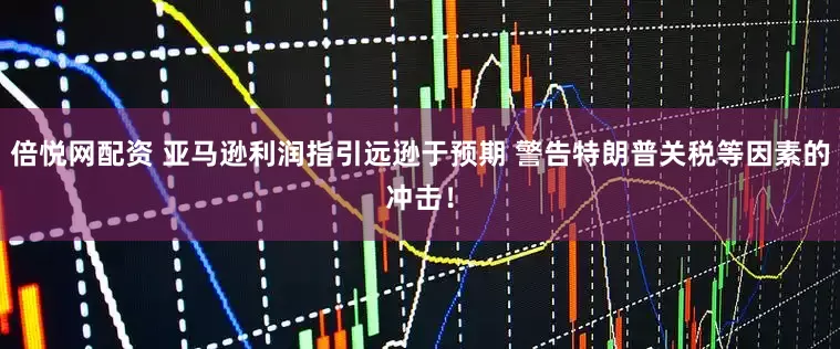 倍悦网配资 亚马逊利润指引远逊于预期 警告特朗普关税等因素的冲击！