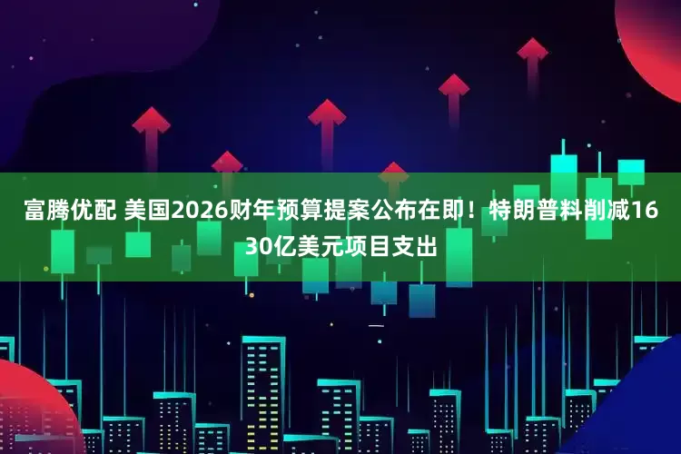 富腾优配 美国2026财年预算提案公布在即！特朗普料削减1630亿美元项目支出