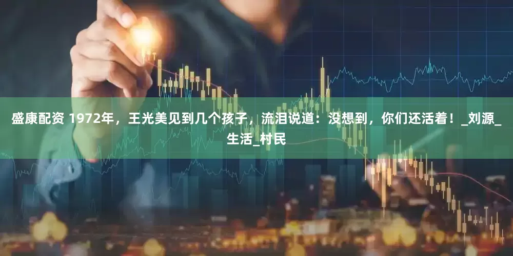 盛康配资 1972年,王光美见到几个孩子,流泪说道:没想到,你们还活着!_刘源_生活_村民