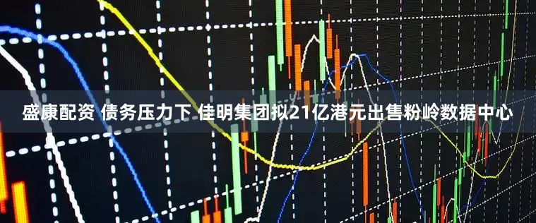 盛康配资 债务压力下 佳明集团拟21亿港元出售粉岭数据中心