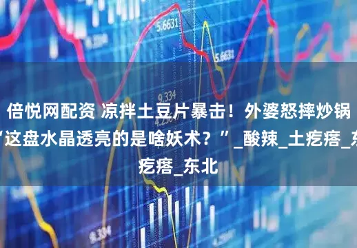 倍悦网配资 凉拌土豆片暴击！外婆怒摔炒锅：“这盘水晶透亮的是啥妖术？”_酸辣_土疙瘩_东北