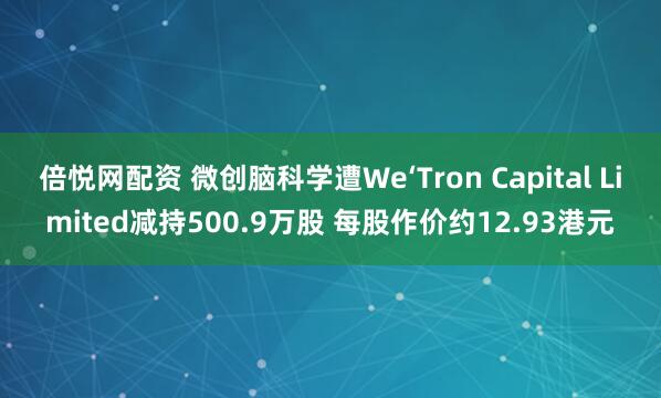 倍悦网配资 微创脑科学遭We‘Tron Capital Limited减持500.9万股 每股作价约12.93港元