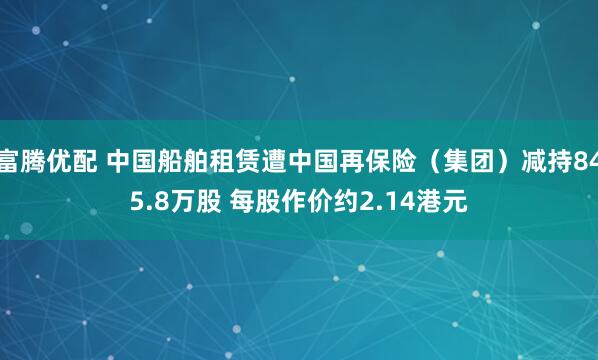 富腾优配 中国船舶租赁遭中国再保险（集团）减持845.8万股 每股作价约2.14港元