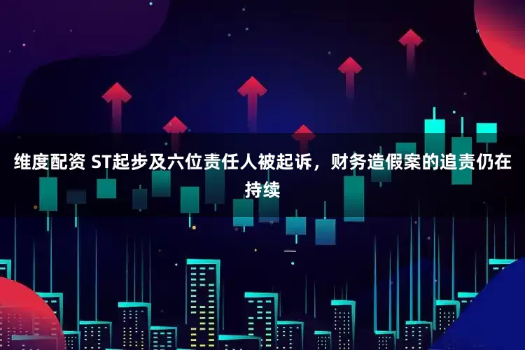 维度配资 ST起步及六位责任人被起诉，财务造假案的追责仍在持续