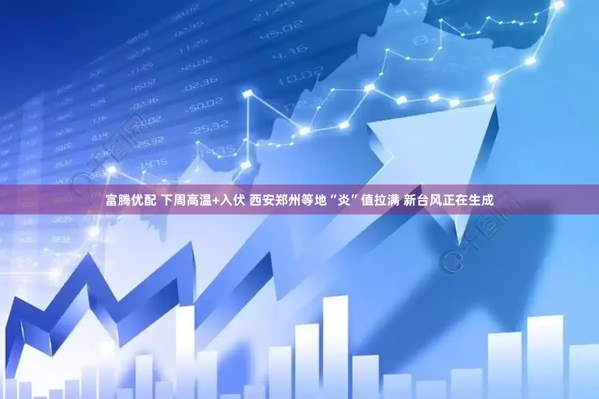 富腾优配 下周高温+入伏 西安郑州等地“炎”值拉满 新台风正在生成