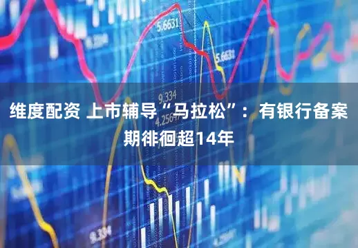 维度配资 上市辅导“马拉松”：有银行备案期徘徊超14年