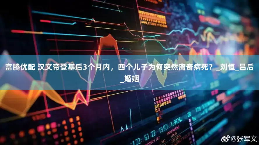 富腾优配 汉文帝登基后3个月内,四个儿子为何突然离奇病死?_刘恒_吕后_婚姻