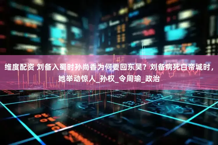 维度配资 刘备入蜀时孙尚香为何要回东吴？刘备病死白帝城时，她举动惊人_孙权_令周瑜_政治