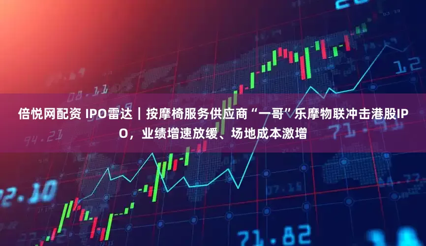 倍悦网配资 IPO雷达｜按摩椅服务供应商“一哥”乐摩物联冲击港股IPO，业绩增速放缓、场地成本激增
