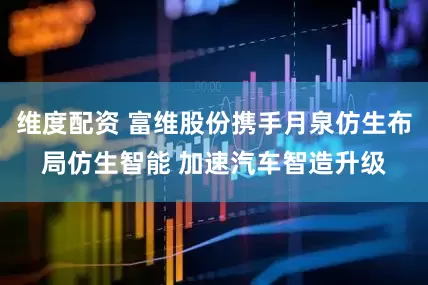 维度配资 富维股份携手月泉仿生布局仿生智能 加速汽车智造升级