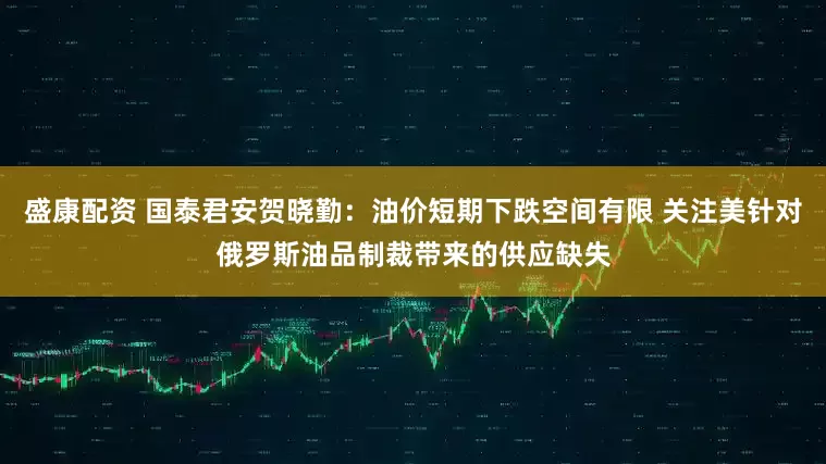盛康配资 国泰君安贺晓勤：油价短期下跌空间有限 关注美针对俄罗斯油品制裁带来的供应缺失