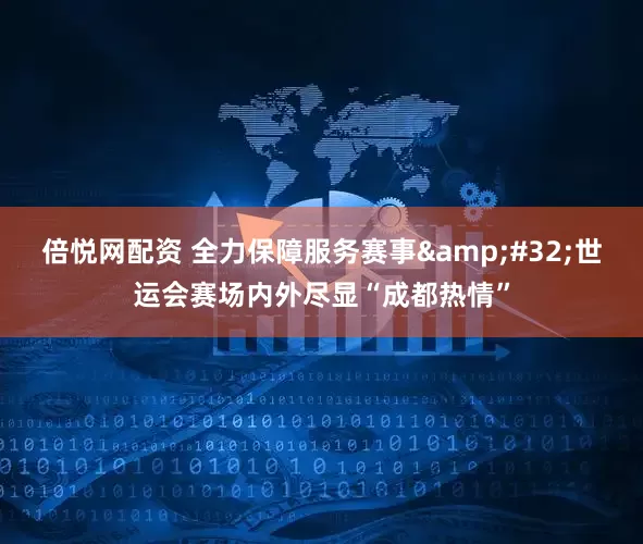 倍悦网配资 全力保障服务赛事 世运会赛场内外尽显“成都热情”