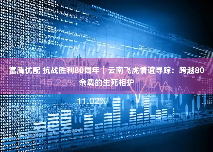 富腾优配 抗战胜利80周年|云南飞虎情谊寻踪:跨越80余载的生死相护